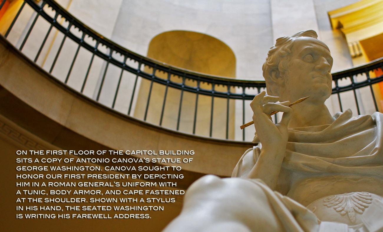 On the first floor of the Old Capitol Building sits a copy of Antonio Canova's statue of George Washington. Canova sought to honor our first president by depicting him in a Roman general's uniform with a tunic, body armor, and cape fastened at the shoulder. Shown with a stylus in his hand, the seated Washington is writing his farewell address.